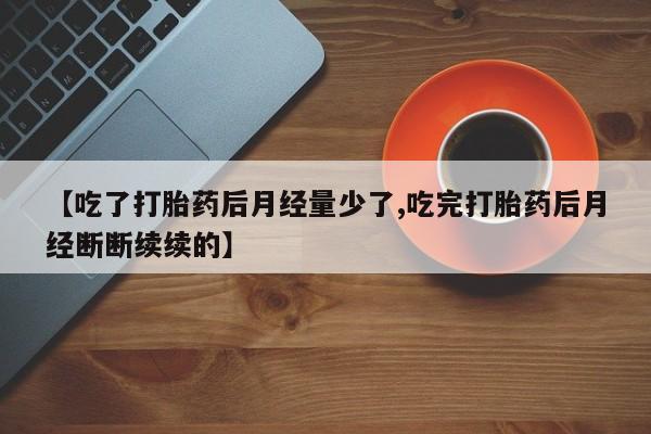 流产药网上专门卖店微信【吃了打胎药后月经量少了,吃完打胎药后月经断断续续的】