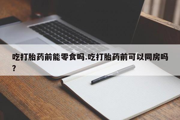 流产药网上专门卖店微信吃打胎药前能零食吗.吃打胎药前可以同房吗?