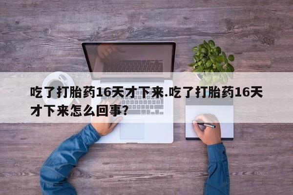 流产药网上专门卖店微信吃了打胎药16天才下来.吃了打胎药16天才下来怎么回事？