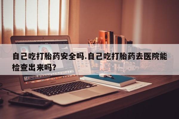 流产药网上专门卖店微信自己吃打胎药安全吗.自己吃打胎药去医院能检查出来吗？