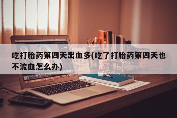 流产药网上专门卖店微信吃打胎药第四天出血多(吃了打胎药第四天也不流血怎么办)