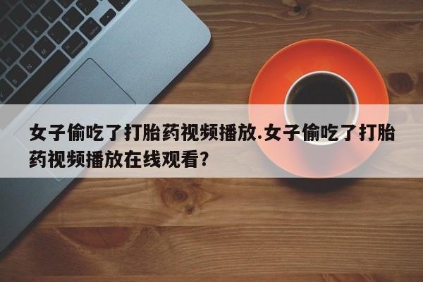 流产药网上专门卖店微信女子偷吃了打胎药视频播放.女子偷吃了打胎药视频播放在线观看？