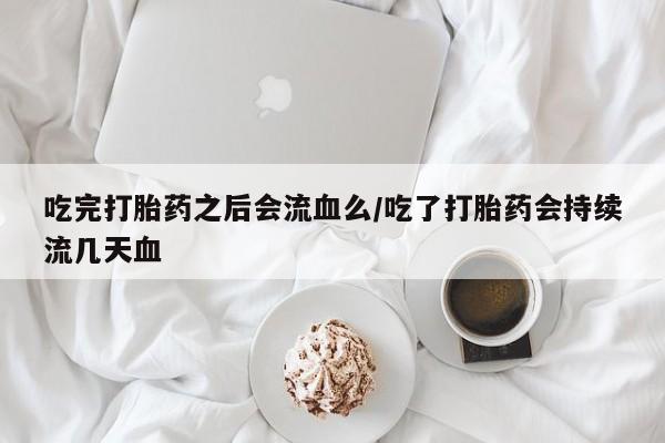 流产药网上专门卖店微信吃完打胎药之后会流血么/吃了打胎药会持续流几天血