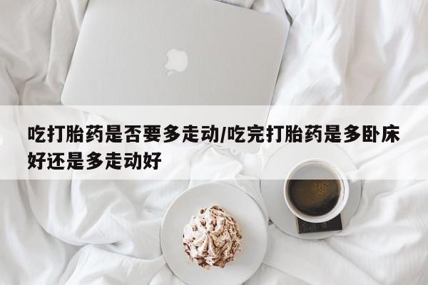 流产药网上专门卖店微信吃打胎药是否要多走动/吃完打胎药是多卧床好还是多走动好