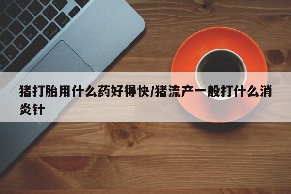 流产药网上专门卖店微信猪打胎用什么药好得快/猪流产一般打什么消炎针