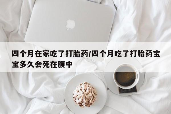 流产药网上专门卖店微信四个月在家吃了打胎药/四个月吃了打胎药宝宝多久会死在腹中