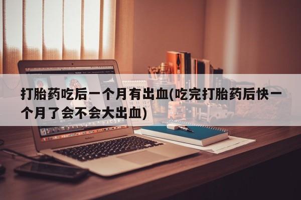 流产药网上专门卖店微信打胎药吃后一个月有出血(吃完打胎药后快一个月了会不会大出血)