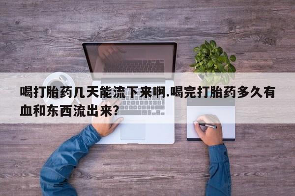 流产药网上专门卖店微信喝打胎药几天能流下来啊.喝完打胎药多久有血和东西流出来？