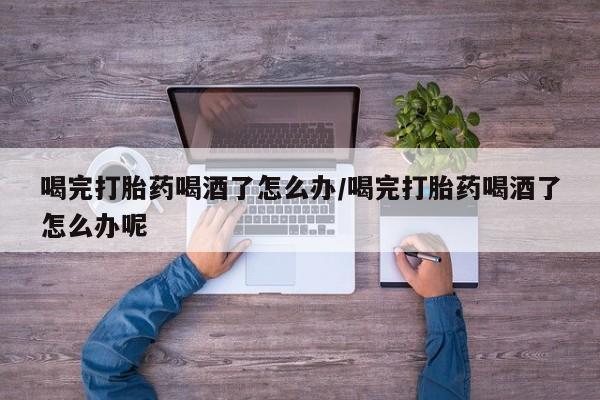 流产药网上专门卖店微信喝完打胎药喝酒了怎么办/喝完打胎药喝酒了怎么办呢