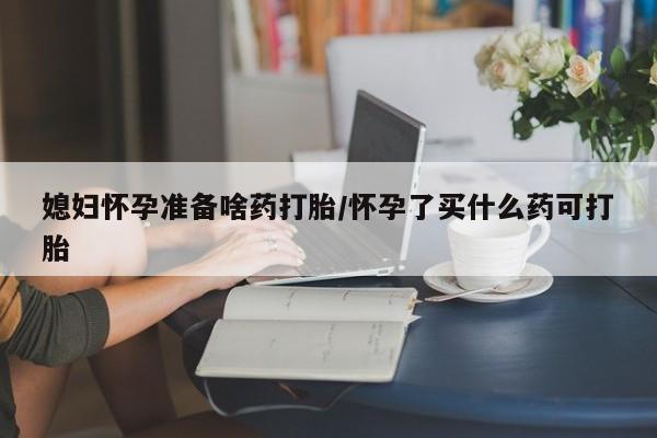 流产药网上专门卖店微信媳妇怀孕准备啥药打胎/怀孕了买什么药可打胎