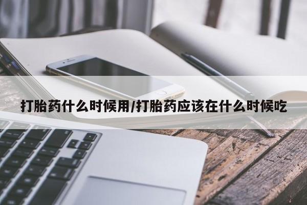 流产药网上专门卖店微信打胎药什么时候用/打胎药应该在什么时候吃
