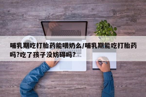 流产药网上专门卖店微信哺乳期吃打胎药能喂奶么/哺乳期能吃打胎药吗?吃了孩子没妨碍吗?