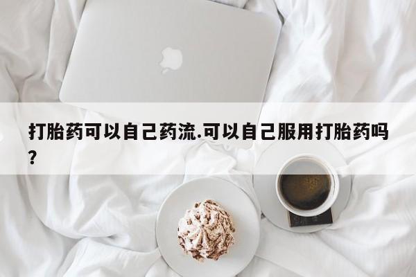 流产药网上专门卖店微信打胎药可以自己药流.可以自己服用打胎药吗？
