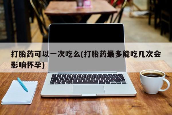 流产药网上专门卖店微信打胎药可以一次吃么(打胎药最多能吃几次会影响怀孕)