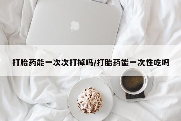 流产药网上专门卖店微信打胎药能一次次打掉吗/打胎药能一次性吃吗